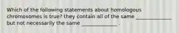 Which of the following statements about homologous chromosomes is true? they contain all of the same ______________ but not necessarily the same ______________ .