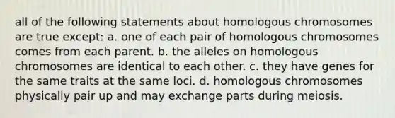 all of the following statements about homologous chromosomes are true except: a. one of each pair of homologous chromosomes comes from each parent. b. the alleles on homologous chromosomes are identical to each other. c. they have genes for the same traits at the same loci. d. homologous chromosomes physically pair up and may exchange parts during meiosis.