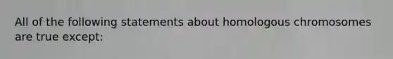 All of the following statements about homologous chromosomes are true except: