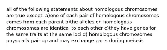 all of the following statements about homologous chromosomes are true except: a)one of each pair of homologous chromosomes comes from each parent b)the alleles on homologous chromosomes are identical to each other c)they have genes for the same traits at the same loci d) homologous chromosomes physically pair up and may exchange parts during meiosis