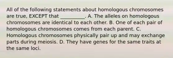 All of the following statements about homologous chromosomes are true, EXCEPT that __________. A. The alleles on homologous chromosomes are identical to each other. B. One of each pair of homologous chromosomes comes from each parent. C. Homologous chromosomes physically pair up and may exchange parts during meiosis. D. They have genes for the same traits at the same loci.