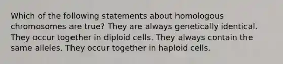 Which of the following statements about homologous chromosomes are true? They are always genetically identical. They occur together in diploid cells. They always contain the same alleles. They occur together in haploid cells.