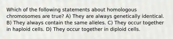 Which of the following statements about homologous chromosomes are true? A) They are always genetically identical. B) They always contain the same alleles. C) They occur together in haploid cells. D) They occur together in diploid cells.