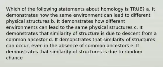 Which of the following statements about homology is TRUE? a. It demonstrates how the same environment can lead to different physical structures b. It demonstrates how different environments can lead to the same physical structures c. It demonstrates that similarity of structure is due to descent from a common ancestor d. It demonstrates that similarity of structures can occur, even in the absence of common ancestors e. It demonstrates that similarity of structures is due to random chance