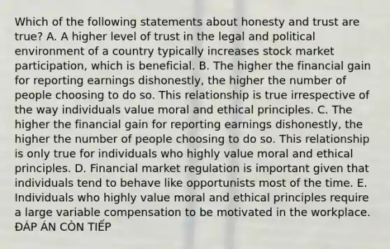 Which of the following statements about honesty and trust are true? A. A higher level of trust in the legal and political environment of a country typically increases stock market participation, which is beneficial. B. The higher the financial gain for reporting earnings dishonestly, the higher the number of people choosing to do so. This relationship is true irrespective of the way individuals value moral and ethical principles. C. The higher the financial gain for reporting earnings dishonestly, the higher the number of people choosing to do so. This relationship is only true for individuals who highly value moral and ethical principles. D. Financial market regulation is important given that individuals tend to behave like opportunists most of the time. E. Individuals who highly value moral and ethical principles require a large variable compensation to be motivated in the workplace. ĐÁP ÁN CÒN TIẾP