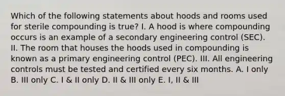 Which of the following statements about hoods and rooms used for sterile compounding is true? I. A hood is where compounding occurs is an example of a secondary engineering control (SEC). II. The room that houses the hoods used in compounding is known as a primary engineering control (PEC). III. All engineering controls must be tested and certified every six months. A. I only B. III only C. I & II only D. II & III only E. I, II & III