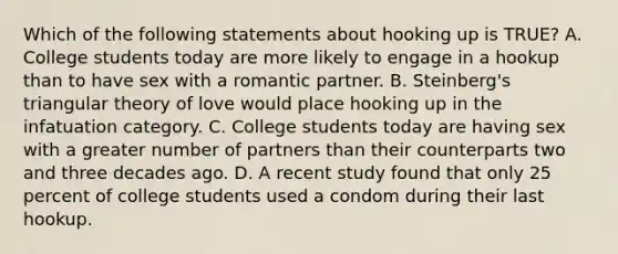 Which of the following statements about hooking up is TRUE? A. College students today are more likely to engage in a hookup than to have sex with a romantic partner. B. Steinberg's triangular theory of love would place hooking up in the infatuation category. C. College students today are having sex with a greater number of partners than their counterparts two and three decades ago. D. A recent study found that only 25 percent of college students used a condom during their last hookup.