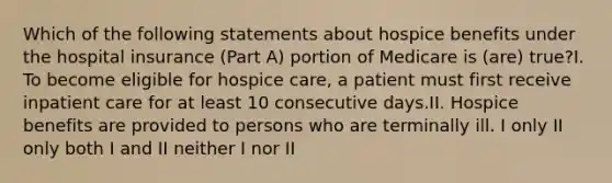 Which of the following statements about hospice benefits under the hospital insurance (Part A) portion of Medicare is (are) true?I. To become eligible for hospice care, a patient must first receive inpatient care for at least 10 consecutive days.II. Hospice benefits are provided to persons who are terminally ill. I only II only both I and II neither I nor II