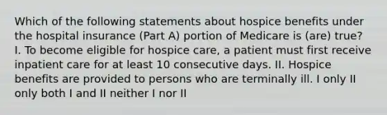 Which of the following statements about hospice benefits under the hospital insurance (Part A) portion of Medicare is (are) true? I. To become eligible for hospice care, a patient must first receive inpatient care for at least 10 consecutive days. II. Hospice benefits are provided to persons who are terminally ill. I only II only both I and II neither I nor II