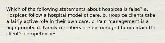 Which of the following statements about hospices is false? a. Hospices follow a hospital model of care. b. Hospice clients take a fairly active role in their own care. c. Pain management is a high priority. d. Family members are encouraged to maintain the client's competencies.