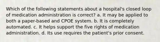 Which of the following statements about a hospital's closed loop of medication administration is correct? a. It may be applied to both a paper-based and CPOE system. b. It is completely automated. c. It helps support the five rights of medication administration. d. Its use requires the patient's prior consent.