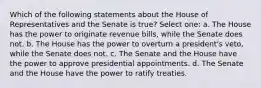 Which of the following statements about the House of Representatives and the Senate is true? Select one: a. The House has the power to originate revenue bills, while the Senate does not. b. The House has the power to overturn a president's veto, while the Senate does not. c. The Senate and the House have the power to approve presidential appointments. d. The Senate and the House have the power to ratify treaties.