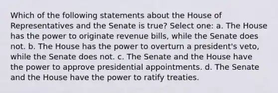 Which of the following statements about the House of Representatives and the Senate is true? Select one: a. The House has the power to originate revenue bills, while the Senate does not. b. The House has the power to overturn a president's veto, while the Senate does not. c. The Senate and the House have the power to approve presidential appointments. d. The Senate and the House have the power to ratify treaties.