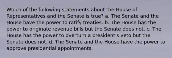 Which of the following statements about the House of Representatives and the Senate is true? a. The Senate and the House have the power to ratify treaties. b. The House has the power to originate revenue bills but the Senate does not. c. The House has the power to overturn a president's veto but the Senate does not. d. The Senate and the House have the power to approve presidential appointments.