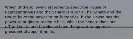 Which of the following statements about the House of Representatives and the Senate is true? a.The Senate and the House have the power to ratify treaties. b.The House has the power to originate revenue bills, while the Senate does not. c.The Senate and the House have the power to approve presidential appointments.