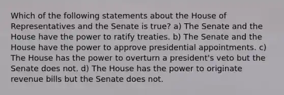 Which of the following statements about the House of Representatives and the Senate is true? a) The Senate and the House have the power to ratify treaties. b) The Senate and the House have the power to approve presidential appointments. c) The House has the power to overturn a president's veto but the Senate does not. d) The House has the power to originate revenue bills but the Senate does not.