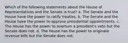 Which of the following statements about the House of Representatives and the Senate is true? a. The Senate and the House have the power to ratify treaties. b. The Senate and the House have the power to approve presidential appointments. c. The House has the power to overturn a president's veto but the Senate does not. d. The House has the power to originate revenue bills but the Senate does not.