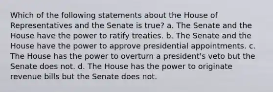 Which of the following statements about the House of Representatives and the Senate is true? a. The Senate and the House have the power to ratify treaties. b. The Senate and the House have the power to approve presidential appointments. c. The House has the power to overturn a president's veto but the Senate does not. d. The House has the power to originate revenue bills but the Senate does not.