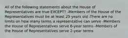 All of the following statements about the House of Representatives are true EXCEPT? -Members of the House of the Representatives must be at least 25 years old -There are no limits on how many terms a representative can serve -Members the House of Representatives serve 6-year terms -Members of the House of Representatives serve 2-year terms