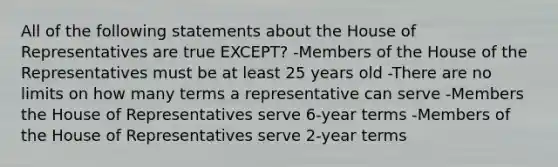 All of the following statements about the House of Representatives are true EXCEPT? -Members of the House of the Representatives must be at least 25 years old -There are no limits on how many terms a representative can serve -Members the House of Representatives serve 6-year terms -Members of the House of Representatives serve 2-year terms