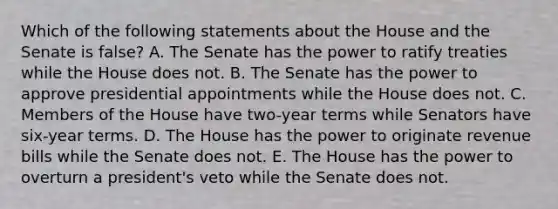 Which of the following statements about the House and the Senate is false? A. The Senate has the power to ratify treaties while the House does not. B. The Senate has the power to approve presidential appointments while the House does not. C. Members of the House have two-year terms while Senators have six-year terms. D. The House has the power to originate revenue bills while the Senate does not. E. The House has the power to overturn a president's veto while the Senate does not.