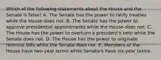 Which of the following statements about the House and the Senate is false? A. The Senate has the power to ratify treaties while the House does not. B. The Senate has the power to approve presidential appointments while the House does not. C. The House has the power to overturn a president's veto while the Senate does not. D. The House has the power to originate revenue bills while the Senate does not. E. Members of the House have two-year terms while Senators have six-year terms.