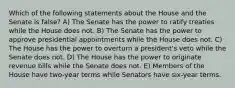 Which of the following statements about the House and the Senate is false? A) The Senate has the power to ratify treaties while the House does not. B) The Senate has the power to approve presidential appointments while the House does not. C) The House has the power to overturn a president's veto while the Senate does not. D) The House has the power to originate revenue bills while the Senate does not. E) Members of the House have two-year terms while Senators have six-year terms.