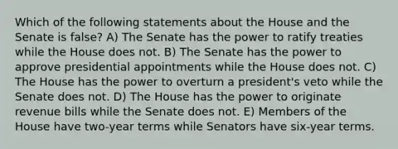 Which of the following statements about the House and the Senate is false? A) The Senate has the power to ratify treaties while the House does not. B) The Senate has the power to approve presidential appointments while the House does not. C) The House has the power to overturn a president's veto while the Senate does not. D) The House has the power to originate revenue bills while the Senate does not. E) Members of the House have two-year terms while Senators have six-year terms.