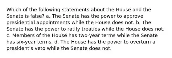 Which of the following statements about the House and the Senate is false? a. The Senate has the power to approve presidential appointments while the House does not. b. The Senate has the power to ratify treaties while the House does not. c. Members of the House has two-year terms while the Senate has six-year terms. d. The House has the power to overturn a president's veto while the Senate does not.