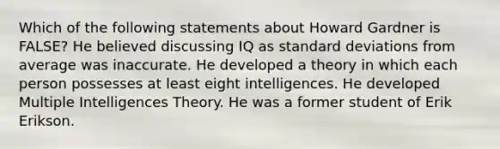 Which of the following statements about Howard Gardner is FALSE? He believed discussing IQ as standard deviations from average was inaccurate. He developed a theory in which each person possesses at least eight intelligences. He developed Multiple Intelligences Theory. He was a former student of Erik Erikson.