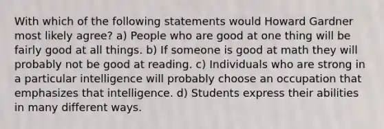 With which of the following statements would Howard Gardner most likely agree? a) People who are good at one thing will be fairly good at all things. b) If someone is good at math they will probably not be good at reading. c) Individuals who are strong in a particular intelligence will probably choose an occupation that emphasizes that intelligence. d) Students express their abilities in many different ways.