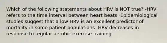 Which of the following statements about HRV is NOT true? -HRV refers to the time interval between heart beats -Epidemiological studies suggest that a low HRV is an excellent predictor of mortality in some patient populations -HRV decreases in response to regular aerobic exercise training