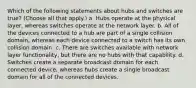 Which of the following statements about hubs and switches are true? (Choose all that apply.) a. Hubs operate at the physical layer, whereas switches operate at the network layer. b. All of the devices connected to a hub are part of a single collision domain, whereas each device connected to a switch has its own collision domain. c. There are switches available with network layer functionality, but there are no hubs with that capability. d. Switches create a separate broadcast domain for each connected device, whereas hubs create a single broadcast domain for all of the connected devices.