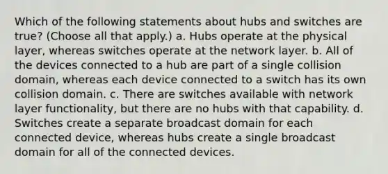 Which of the following statements about hubs and switches are true? (Choose all that apply.) a. Hubs operate at the physical layer, whereas switches operate at the network layer. b. All of the devices connected to a hub are part of a single collision domain, whereas each device connected to a switch has its own collision domain. c. There are switches available with network layer functionality, but there are no hubs with that capability. d. Switches create a separate broadcast domain for each connected device, whereas hubs create a single broadcast domain for all of the connected devices.