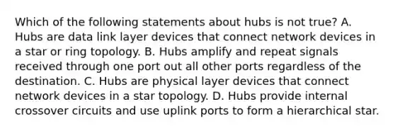 Which of the following statements about hubs is not true? A. Hubs are data link layer devices that connect network devices in a star or ring topology. B. Hubs amplify and repeat signals received through one port out all other ports regardless of the destination. C. Hubs are physical layer devices that connect network devices in a star topology. D. Hubs provide internal crossover circuits and use uplink ports to form a hierarchical star.