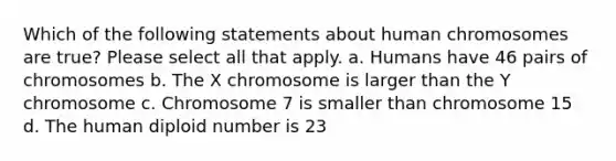 Which of the following statements about human chromosomes are true? Please select all that apply. a. Humans have 46 pairs of chromosomes b. The X chromosome is larger than the Y chromosome c. Chromosome 7 is smaller than chromosome 15 d. The human diploid number is 23