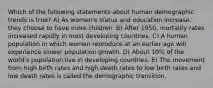 Which of the following statements about human demographic trends is true? A) As women's status and education increase, they choose to have more children. B) After 1950, mortality rates increased rapidly in most developing countries. C) A human population in which women reproduce at an earlier age will experience slower population growth. D) About 10% of the world's population live in developing countries. E) The movement from high birth rates and high death rates to low birth rates and low death rates is called the demographic transition.