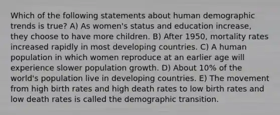 Which of the following statements about human demographic trends is true? A) As women's status and education increase, they choose to have more children. B) After 1950, mortality rates increased rapidly in most developing countries. C) A human population in which women reproduce at an earlier age will experience slower population growth. D) About 10% of the world's population live in developing countries. E) The movement from high birth rates and high death rates to low birth rates and low death rates is called the demographic transition.