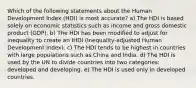 Which of the following statements about the Human Development Index (HDI) is most accurate? a) The HDI is based solely on economic statistics such as income and gross domestic product (GDP). b) The HDI has been modified to adjust for inequality to create an IHDI (Inequality-adjusted Human Development Index). c) The HDI tends to be highest in countries with large populations such as China and India. d) The HDI is used by the UN to divide countries into two categories: developed and developing. e) The HDI is used only in developed countries.