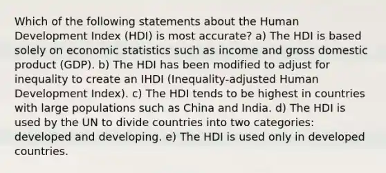 Which of the following statements about the Human Development Index (HDI) is most accurate? a) The HDI is based solely on economic statistics such as income and gross domestic product (GDP). b) The HDI has been modified to adjust for inequality to create an IHDI (Inequality-adjusted Human Development Index). c) The HDI tends to be highest in countries with large populations such as China and India. d) The HDI is used by the UN to divide countries into two categories: developed and developing. e) The HDI is used only in developed countries.