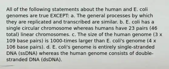 All of the following statements about the human and E. coli genomes are true EXCEPT: a. The general processes by which they are replicated and transcribed are similar. b. E. coli has a single circular chromosome whereas humans have 23 pairs (46 total) linear chromosomes. c. The size of the <a href='https://www.questionai.com/knowledge/kaQqK73QV8-human-genome' class='anchor-knowledge'>human genome</a> (3 x 109 base pairs) is 1000-times larger than E. coli's genome (4 x 106 base pairs). d. E. coli's genome is entirely single-stranded DNA (ssDNA) whereas the human genome consists of double-stranded DNA (dsDNA).