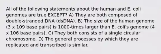 All of the following statements about the human and E. coli genomes are true EXCEPT? A) They are both composed of double-stranded DNA (dsDNA). B) The size of the human genome (3 x 109 base pairs) is 1000-times larger than E. coli's genome (4 x 106 base pairs). C) They both consists of a single circular chromosome. D) The general processes by which they are replicated and transcribed is similar.