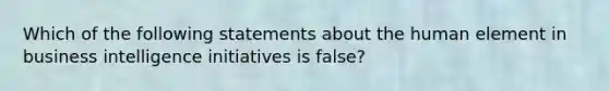 Which of the following statements about the human element in business intelligence initiatives is false?