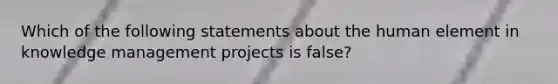 Which of the following statements about the human element in knowledge management projects is false?