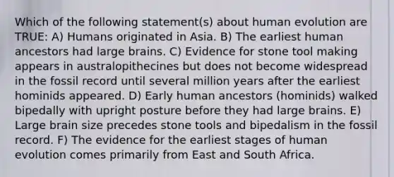 Which of the following statement(s) about human evolution are TRUE: A) Humans originated in Asia. B) The earliest human ancestors had large brains. C) Evidence for stone tool making appears in australopithecines but does not become widespread in the fossil record until several million years after the earliest hominids appeared. D) Early human ancestors (hominids) walked bipedally with upright posture before they had large brains. E) Large brain size precedes stone tools and bipedalism in the fossil record. F) The evidence for the earliest stages of human evolution comes primarily from East and South Africa.