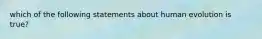 which of the following statements about human evolution is true?