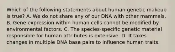 Which of the following statements about human genetic makeup is true? A. We do not share any of our DNA with other mammals. B. Gene expression within human cells cannot be modified by environmental factors. C. The species-specific genetic material responsible for human attributes is extensive. D. It takes changes in multiple DNA base pairs to influence human traits.