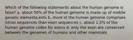 Which of the following statements about the human genome is false? a. about 50% of the human genome is made up of mobile genetic elements,ents b. more of the human genome comprises intron sequences than exon sequences c. about 1.5% of the human genome codes for exons d. only the exon are conserved between the genomes of humans and other mammals