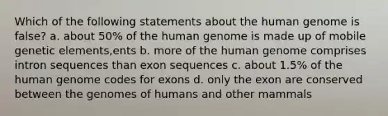 Which of the following statements about the human genome is false? a. about 50% of the human genome is made up of mobile genetic elements,ents b. more of the human genome comprises intron sequences than exon sequences c. about 1.5% of the human genome codes for exons d. only the exon are conserved between the genomes of humans and other mammals