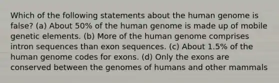 Which of the following statements about the <a href='https://www.questionai.com/knowledge/kaQqK73QV8-human-genome' class='anchor-knowledge'>human genome</a> is false? (a) About 50% of the human genome is made up of mobile genetic elements. (b) More of the human genome comprises intron sequences than exon sequences. (c) About 1.5% of the human genome codes for exons. (d) Only the exons are conserved between the genomes of humans and other mammals